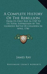 Cover image for A Complete History of the Rebellion: From Its First Rise in 1745 to Its Total Suppression at the Glorious Battle of Culloden in April, 1746