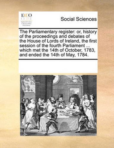 Cover image for The Parliamentary Register: Or, History of the Proceedings and Debates of the House of Lords of Ireland, the First Session of the Fourth Parliament ... Which Met the 14th of October, 1783, and Ended the 14th of May, 1784.