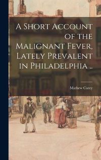 Cover image for A Short Account of the Malignant Fever, Lately Prevalent in Philadelphia ..