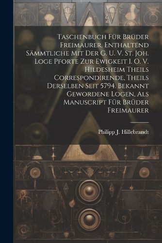 Taschenbuch Fuer Brueder Freimaurer, Enthaltend Saemmtliche Mit Der G. U. V. St. Joh. Loge Pforte Zur Ewigkeit I. O. V. Hildesheim Theils Correspondirende, Theils Derselben Seit 5794. Bekannt Gewordene Logen, Als Manuscript Fuer Brueder Freimaurer