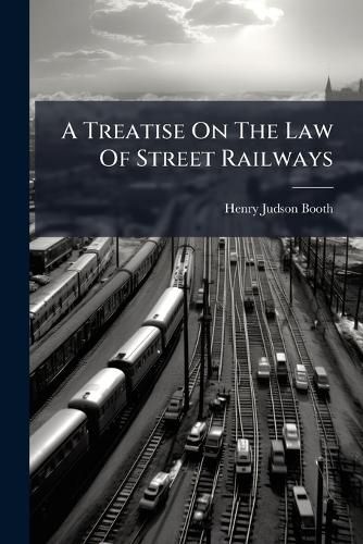 Cover image for A Treatise on the Law of Street Railways: Embracing Surface, Subsurface and Elevated Roads, Whether Operated by Animal Power, Electricity, Cable or Steam Motor