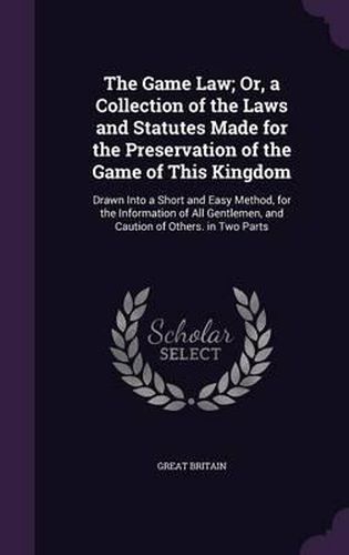 The Game Law; Or, a Collection of the Laws and Statutes Made for the Preservation of the Game of This Kingdom: Drawn Into a Short and Easy Method, for the Information of All Gentlemen, and Caution of Others. in Two Parts