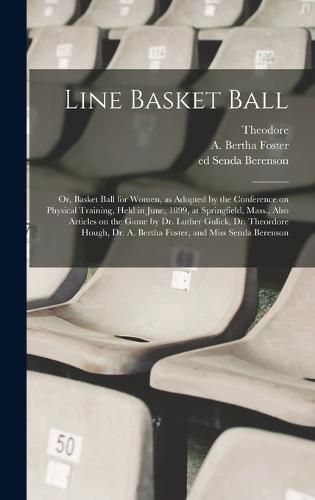 Line Basket Ball; or, Basket Ball for Women, as Adopted by the Conference on Physical Training, Held in June, 1899, at Springfield, Mass., Also Articles on the Game by Dr. Luther Gulick, Dr. Theordore Hough, Dr. A. Bertha Foster, and Miss Senda Berenson