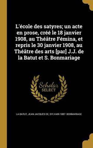 Cover image for L'Ecole Des Satyres; Un Acte En Prose, Cree Le 18 Janvier 1908, Au Theatre Femina, Et Repris Le 30 Janvier 1908, Au Theatre Des Arts [Par] J.J. de La Batut Et S. Bonmariage