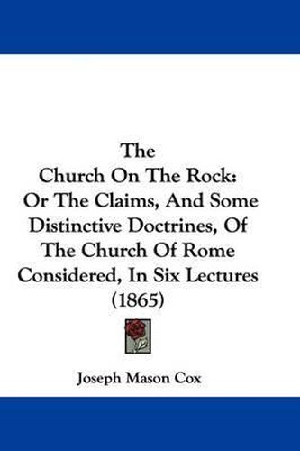 Cover image for The Church on the Rock: Or the Claims, and Some Distinctive Doctrines, of the Church of Rome Considered, in Six Lectures (1865)