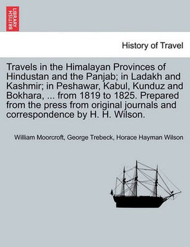 Cover image for Travels in the Himalayan Provinces of Hindustan and the Panjab; in Ladakh and Kashmir; in Peshawar, Kabul, Kunduz and Bokhara, ... from 1819 to 1825. Prepared from the press from original journals and correspondence by H. H. Wilson. Vol. I.