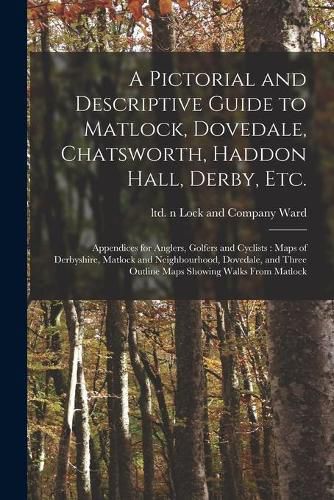 Cover image for A Pictorial and Descriptive Guide to Matlock, Dovedale, Chatsworth, Haddon Hall, Derby, Etc.: Appendices for Anglers, Golfers and Cyclists: Maps of Derbyshire, Matlock and Neighbourhood, Dovedale, and Three Outline Maps Showing Walks From Matlock