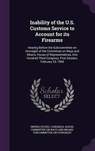 Cover image for Inability of the U.S. Customs Service to Account for Its Firearms: Hearing Before the Subcommittee on Oversight of the Committee on Ways and Means, House of Representatives, One Hundred Third Congress, First Session, February 23, 1993