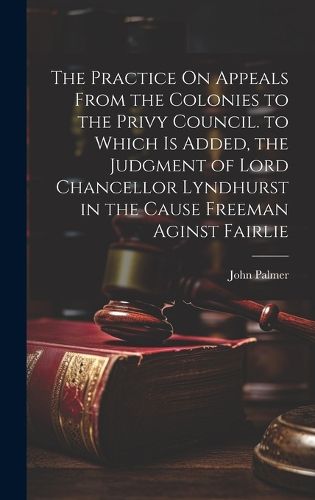 Cover image for The Practice On Appeals From the Colonies to the Privy Council. to Which Is Added, the Judgment of Lord Chancellor Lyndhurst in the Cause Freeman Aginst Fairlie