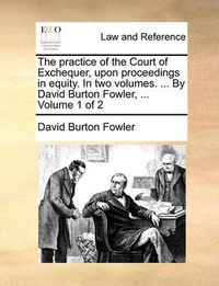 Cover image for The Practice of the Court of Exchequer, Upon Proceedings in Equity. in Two Volumes. ... by David Burton Fowler, ... Volume 1 of 2