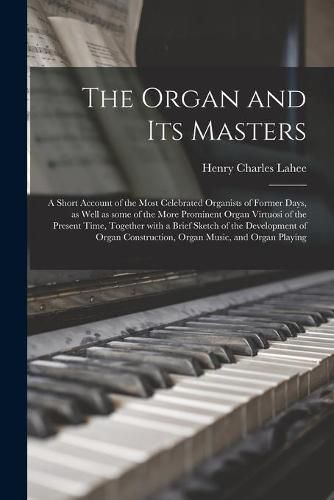 Cover image for The Organ and Its Masters; a Short Account of the Most Celebrated Organists of Former Days, as Well as Some of the More Prominent Organ Virtuosi of the Present Time, Together With a Brief Sketch of the Development of Organ Construction, Organ Music, ...