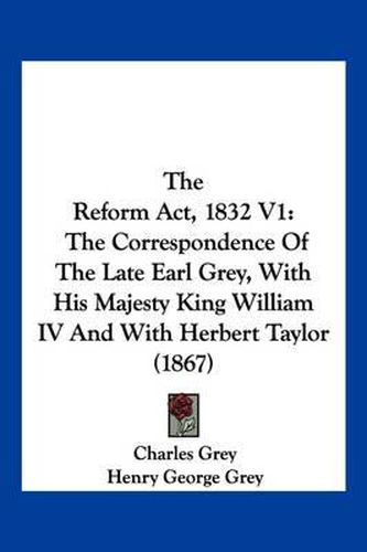 Cover image for The Reform ACT, 1832 V1: The Correspondence of the Late Earl Grey, with His Majesty King William IV and with Herbert Taylor (1867)