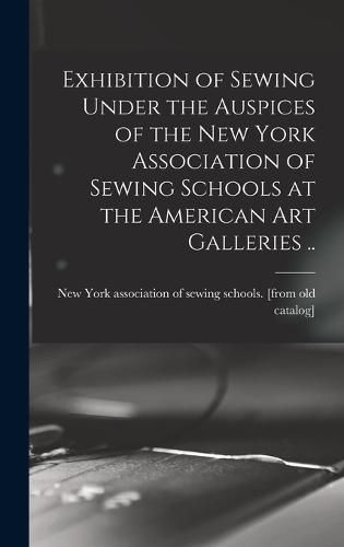 Exhibition of Sewing Under the Auspices of the New York Association of Sewing Schools at the American art Galleries ..