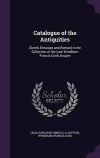 Cover image for Catalogue of the Antiquities: (Greek, Etruscan and Roman) in the Collection of the Late Wyndham Francis Cook, Esqure