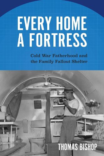 Cover image for Every Home a Fortress: Cold War Fatherhood and the Family Fallout Shelter