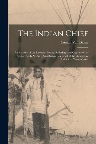 The Indian Chief [microform]: an Account of the Labours, Losses, Sufferings and Oppression of Ke-zig-ko-e-ne-ne (David Sawyer), a Chief of the Ojibbeway Indians in Canada West