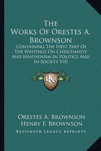 Cover image for The Works of Orestes A. Brownson: Containing the First Part of the Writings on Christianity and Heathenism in Politics and in Society V10