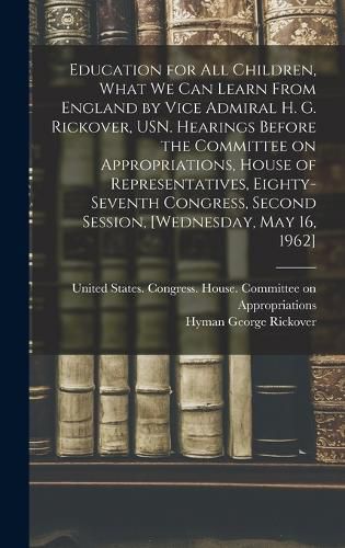 Cover image for Education for all Children, What we can Learn From England by Vice Admiral H. G. Rickover, USN. Hearings Before the Committee on Appropriations, House of Representatives, Eighty-seventh Congress, Second Session, [Wednesday, May 16, 1962]