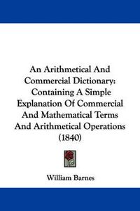 Cover image for An Arithmetical And Commercial Dictionary: Containing A Simple Explanation Of Commercial And Mathematical Terms And Arithmetical Operations (1840)