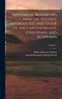 Cover image for Historical Researches Into the Politics, Intercourse, and Trade of the Carthaginians, Ethiopians, and Egyptians; Volume 1