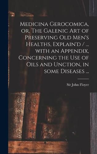 Medicina Gerocomica, or, The Galenic Art of Preserving Old Men's Healths, Explain'd / ... With an Appendix, Concerning the Use of Oils and Unction, in Some Diseases ...