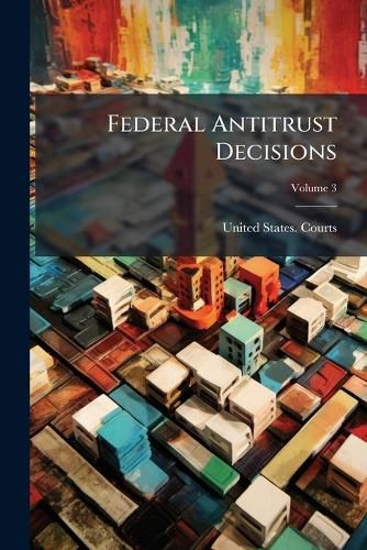 Cover image for Federal Antitrust Decisions: Adjudicated Cases and Opinions of Attorneys General Arising Under, or Involving, the Federal Antitrust Laws and Related Acts ... 1890-1912 [I. E. 1911]--, Volume 3