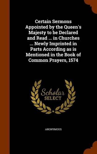 Cover image for Certain Sermons Appointed by the Queen's Majesty to Be Declared and Read ... in Churches ... Newly Imprinted in Parts According as Is Mentioned in the Book of Common Prayers, 1574