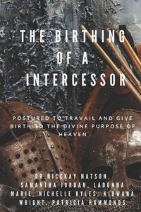 Cover image for The Birthing of A Intercessor: Postured to Travail and Give Birth to the Divine Purpose of Heaven