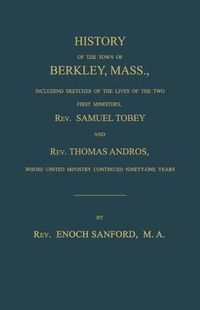 Cover image for History of the Town of Berkley, Mass., Including Sketches of the Lives of the Two First Ministers, Rev. Samuel Tobey, and Rev. Thomas Andros, Whose United Ministry Continued Ninety-One Years