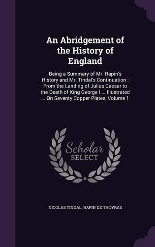 An Abridgement of the History of England: Being a Summary of Mr. Rapin's History and Mr. Tindal's Continuation: From the Landing of Julius Caesar to the Death of King George I ... Illustrated ... on Seventy Copper Plates, Volume 1