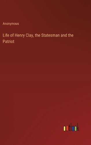 Life of Henry Clay, the Statesman and the Patriot