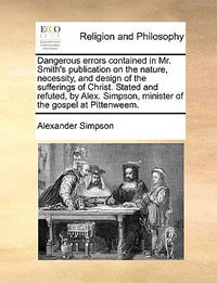 Cover image for Dangerous Errors Contained in Mr. Smith's Publication on the Nature, Necessity, and Design of the Sufferings of Christ. Stated and Refuted, by Alex. Simpson, Minister of the Gospel at Pittenweem.