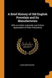 Cover image for A Brief History of Old English Porcelain and Its Manufactories: With an Artistic, Industrial, and Critical Appreciation of Their Productions