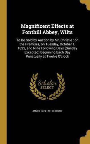 Magnificent Effects at Fonthill Abbey, Wilts: To Be Sold by Auction by Mr. Christie: On the Premises, on Tuesday, October 1, 1822, and Nine Following Days (Sunday Excepted) Beginning Each Day Punctually at Twelve O'Clock