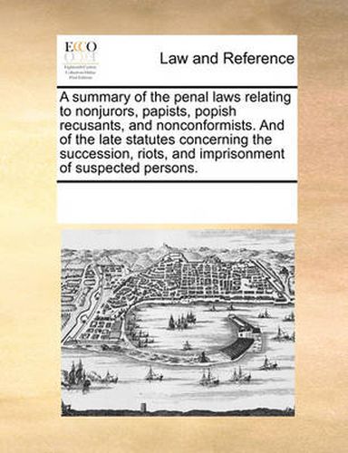 Cover image for A Summary of the Penal Laws Relating to Nonjurors, Papists, Popish Recusants, and Nonconformists. and of the Late Statutes Concerning the Succession, Riots, and Imprisonment of Suspected Persons.