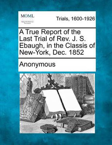 Cover image for A True Report of the Last Trial of REV. J. S. Ebaugh, in the Classis of New-York, Dec. 1852