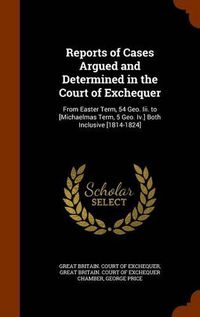 Cover image for Reports of Cases Argued and Determined in the Court of Exchequer: From Easter Term, 54 Geo. III. to [Michaelmas Term, 5 Geo. IV.] Both Inclusive [1814-1824]