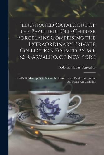 Cover image for Illustrated Catalogue of the Beautiful Old Chinese Porcelains Comprising the Extraordinary Private Collection Formed by Mr. S.S. Carvalho, of New York: to Be Sold At...public Sale at the Unrestricted Public Sale at the American Art Galleries