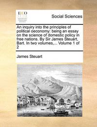 Cover image for An Inquiry Into the Principles of Political Oeconomy: Being an Essay on the Science of Domestic Policy in Free Nations. by Sir James Steuart, Bart. in Two Volumes, ... Volume 1 of 2