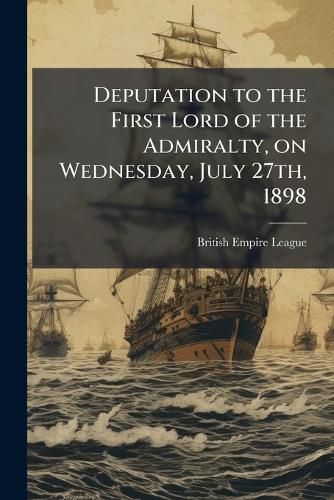 Cover image for Deputation to the First Lord of the Admiralty, on Wednesday, July 27th, 1898: In Reference to the Question of the Desirability of Colonial Seamen Being Enrolled in the Royal Navy Reserve