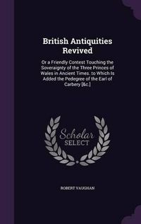 Cover image for British Antiquities Revived: Or a Friendly Contest Touching the Soveraignty of the Three Princes of Wales in Ancient Times. to Which Is Added the Pedegree of the Earl of Carbery [&C.]