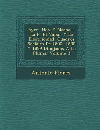 Cover image for Ayer, Hoy y Ma Ana: , La F, El Vapor y La Electricidad. Cuadros Sociales de 1800, 1850 y 1899 Dibujados a la Pluma, Volume 3