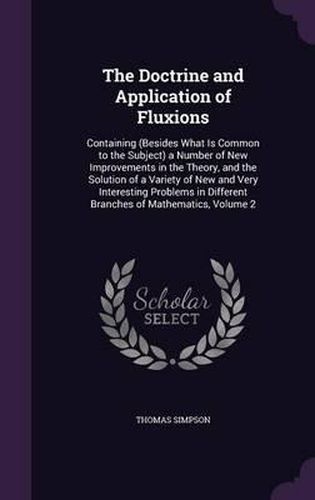 The Doctrine and Application of Fluxions: Containing (Besides What Is Common to the Subject) a Number of New Improvements in the Theory, and the Solution of a Variety of New and Very Interesting Problems in Different Branches of Mathematics, Volume 2