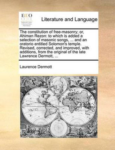 Cover image for The Constitution of Free-Masonry; Or, Ahiman Rezon: To Which Is Added a Selection of Masonic Songs, ... and an Oratorio Entitled Solomon's Temple. Revised, Corrected, and Improved, with Additions, from the Original of the Late Lawrence Dermott, ...