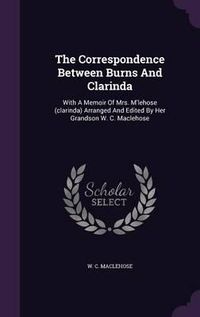 Cover image for The Correspondence Between Burns and Clarinda: With a Memoir of Mrs. M'Lehose (Clarinda) Arranged and Edited by Her Grandson W. C. Maclehose