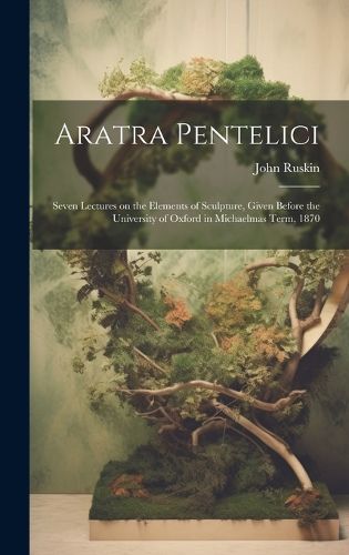 Cover image for Aratra Pentelici; Seven Lectures on the Elements of Sculpture, Given Before the University of Oxford in Michaelmas Term, 1870