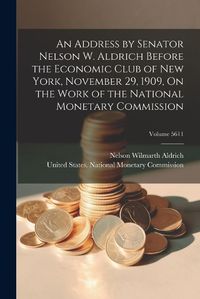 Cover image for An Address by Senator Nelson W. Aldrich Before the Economic Club of New York, November 29, 1909, On the Work of the National Monetary Commission; Volume 5611