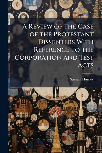Cover image for A Review of the Case of the Protestant Dissenters With Reference to the Corporation and Test Acts