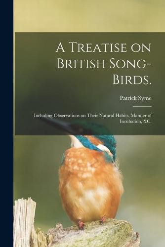 Cover image for A Treatise on British Song-birds.: Including Observations on Their Natural Habits, Manner of Incubation, &c.