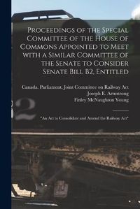 Cover image for Proceedings of the Special Committee of the House of Commons Appointed to Meet With a Similar Committee of the Senate to Consider Senate Bill B2, Entitled: An Act to Consolidate and Amend the Railway Act